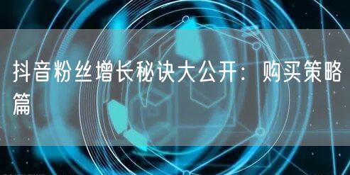 抖音粉丝增长秘诀大公开：购买策略篇