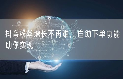 抖音粉丝增长不再难，自助下单功能助你实现