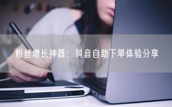 粉丝增长神器：抖音自助下单体验分享