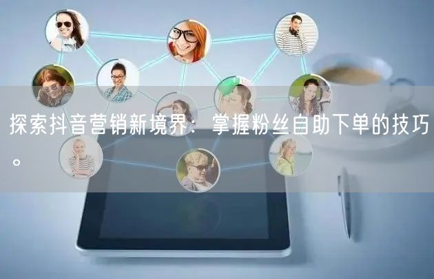 探索抖音营销新境界：掌握粉丝自助下单的技巧。