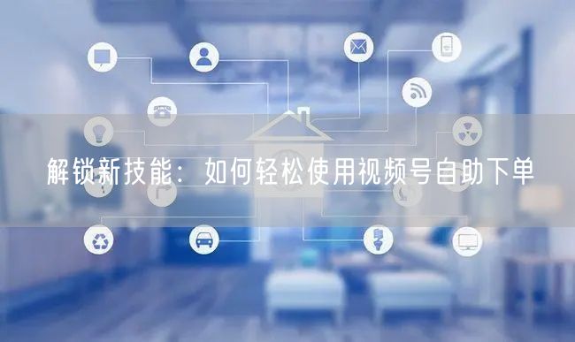 解锁新技能：如何轻松使用视频号自助下单
