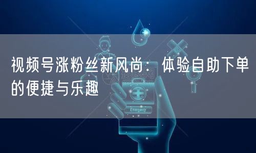 视频号涨粉丝新风尚：体验自助下单的便捷与乐趣