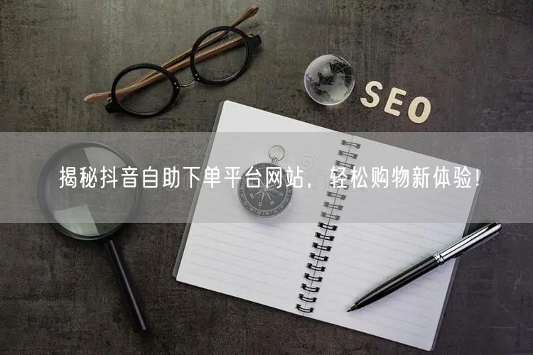 揭秘抖音自助下单平台网站，轻松购物新体验！