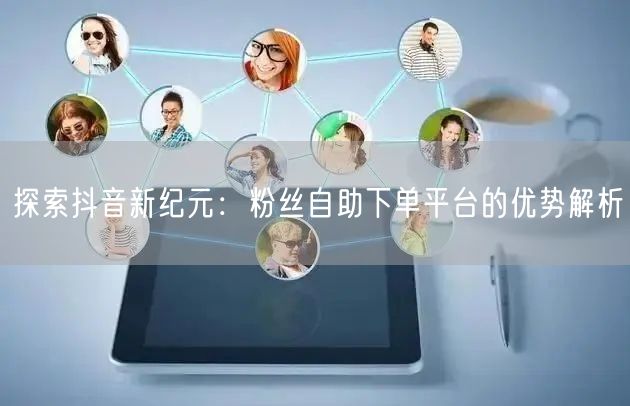 探索抖音新纪元：粉丝自助下单平台的优势解析