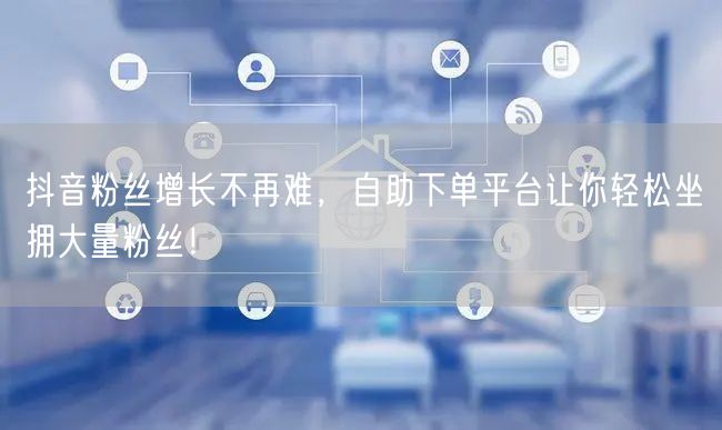 抖音粉丝增长不再难，自助下单平台让你轻松坐拥大量粉丝！