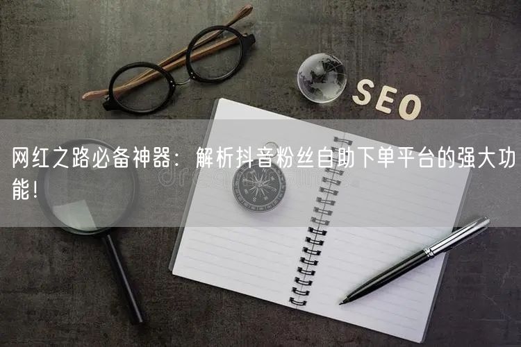 网红之路必备神器：解析抖音粉丝自助下单平台的强大功能！