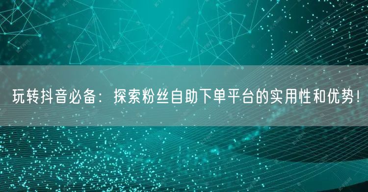 玩转抖音必备：探索粉丝自助下单平台的实用性和优势！