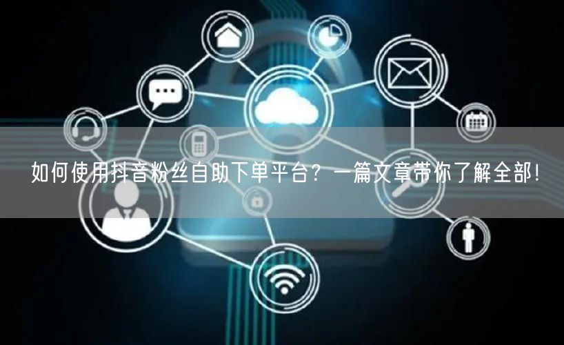 如何使用抖音粉丝自助下单平台？一篇文章带你了解全部！