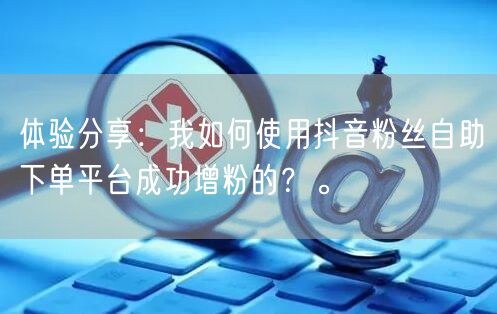 体验分享：我如何使用抖音粉丝自助下单平台成功增粉的？。