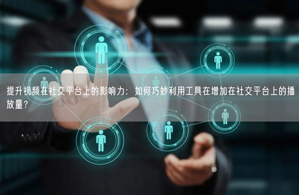 提升视频在社交平台上的影响力：如何巧妙利用工具在增加在社交平台上的播放量？