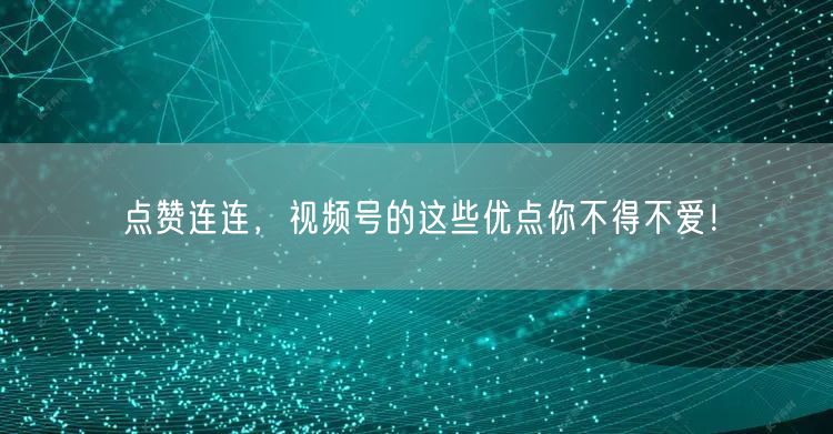 点赞连连，视频号的这些优点你不得不爱！