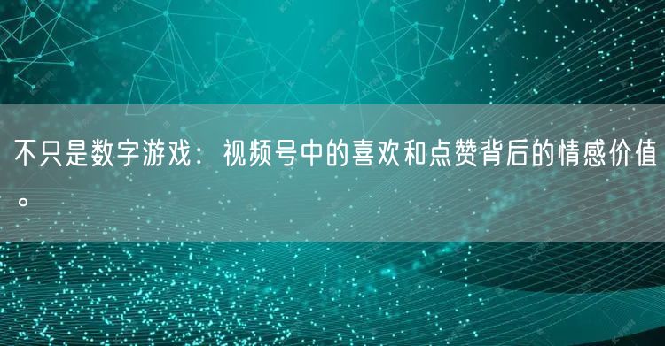 不只是数字游戏：视频号中的喜欢和点赞背后的情感价值。