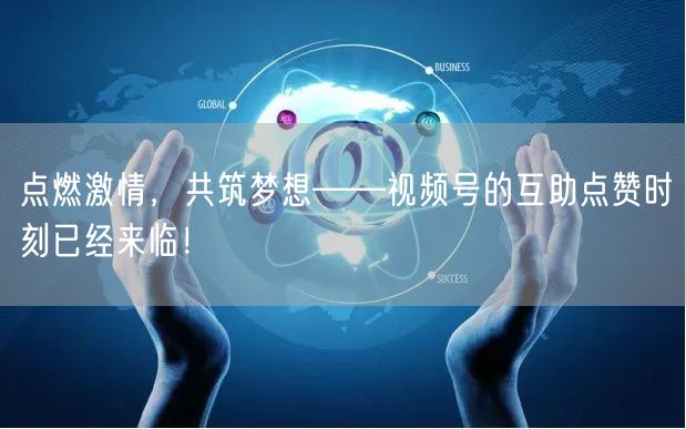 点燃激情，共筑梦想——视频号的互助点赞时刻已经来临！