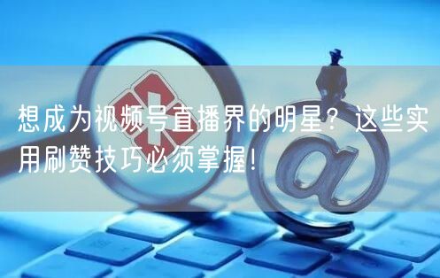 想成为视频号直播界的明星？这些实用刷赞技巧必须掌握！