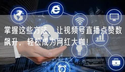 掌握这些方法，让视频号直播点赞数飙升，轻松成为网红大咖！