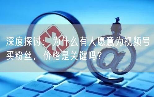 深度探讨：为什么有人愿意为视频号买粉丝，价格是关键吗？