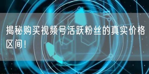 揭秘购买视频号活跃粉丝的真实价格区间！