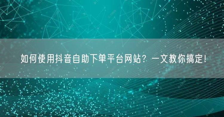 如何使用抖音自助下单平台网站？一文教你搞定！