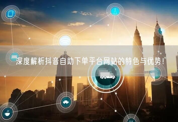 深度解析抖音自助下单平台网站的特色与优势！