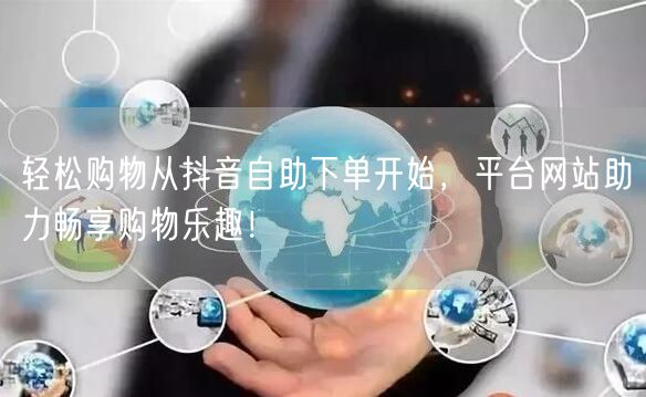 轻松购物从抖音自助下单开始，平台网站助力畅享购物乐趣！
