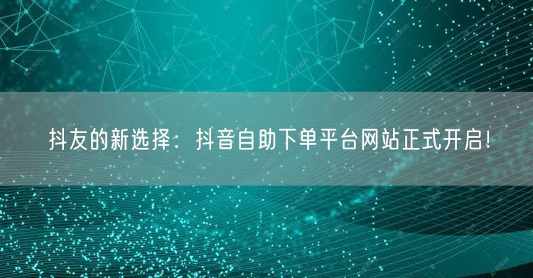 抖友的新选择：抖音自助下单平台网站正式开启！