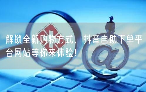 解锁全新购物方式，抖音自助下单平台网站等你来体验！
