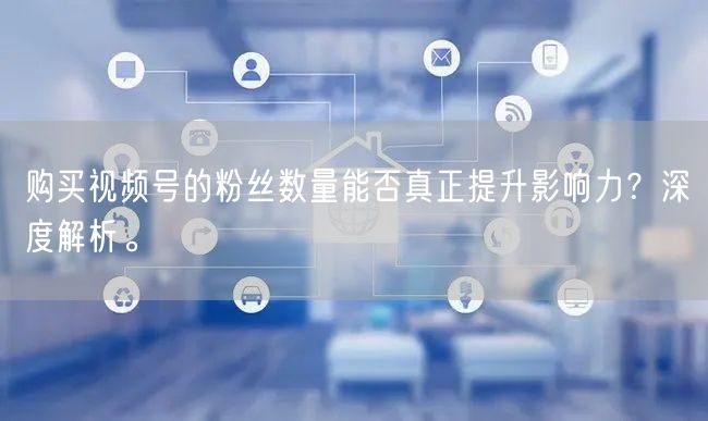 购买视频号的粉丝数量能否真正提升影响力？深度解析。